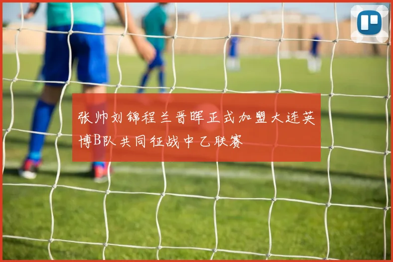 张帅刘锦程兰晋晖正式加盟大连英博B队共同征战中乙联赛