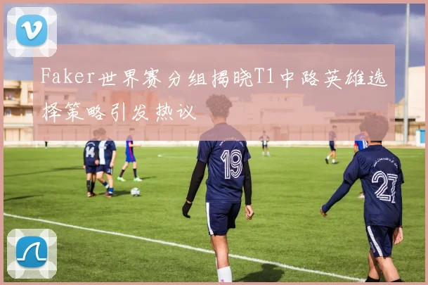 Faker世界赛分组揭晓T1中路英雄选择策略引发热议