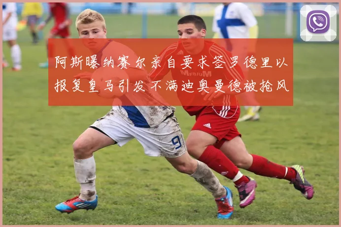 阿斯曝纳赛尔亲自要求签罗德里以报复皇马引发不满迪奥曼德被抢风波